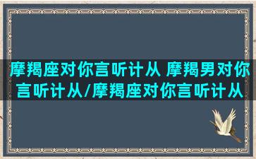 摩羯座对你言听计从 摩羯男对你言听计从/摩羯座对你言听计从 摩羯男对你言听计从-我的网站